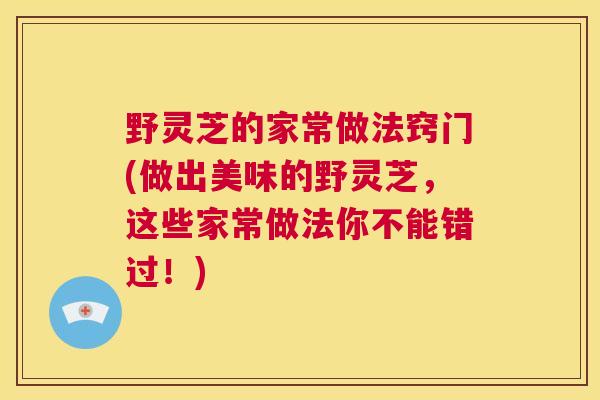野灵芝的家常做法窍门(做出美味的野灵芝，这些家常做法你不能错过！)