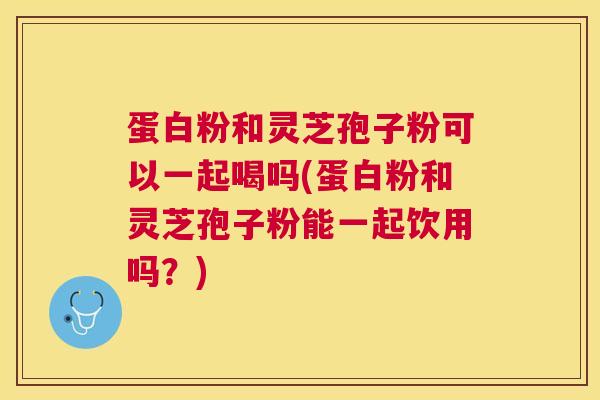 蛋白粉和灵芝孢子粉可以一起喝吗(蛋白粉和灵芝孢子粉能一起饮用吗？)