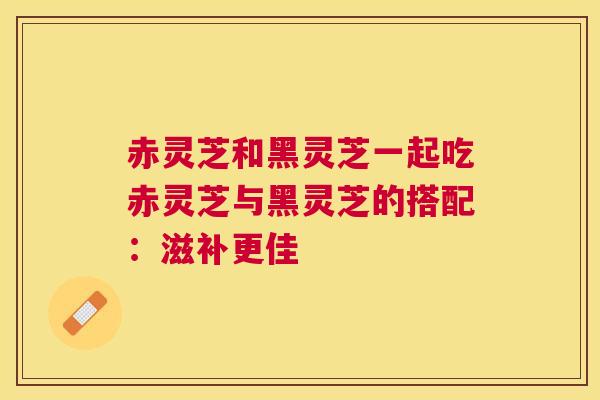赤灵芝和黑灵芝一起吃赤灵芝与黑灵芝的搭配：滋补更佳