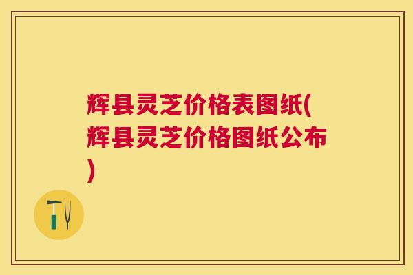 辉县灵芝价格表图纸(辉县灵芝价格图纸公布)