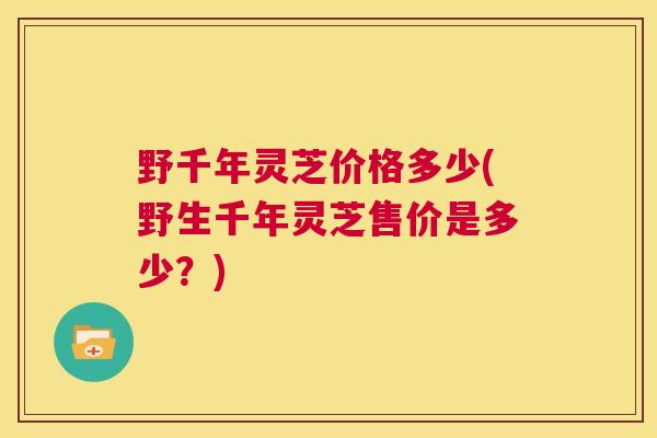 野千年灵芝价格多少(野生千年灵芝售价是多少？)