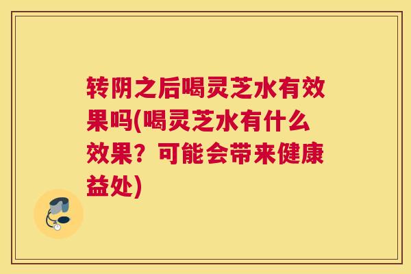 转阴之后喝灵芝水有效果吗(喝灵芝水有什么效果？可能会带来健康益处)