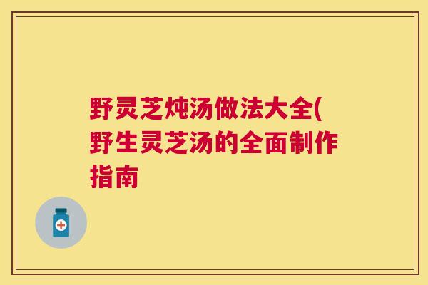 野灵芝炖汤做法大全(野生灵芝汤的全面制作指南