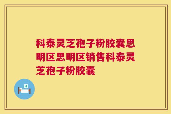 科泰灵芝孢子粉胶囊思明区思明区销售科泰灵芝孢子粉胶囊