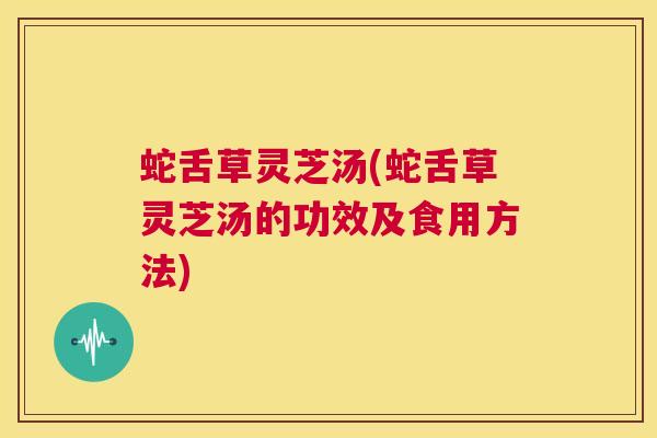 蛇舌草灵芝汤(蛇舌草灵芝汤的功效及食用方法)