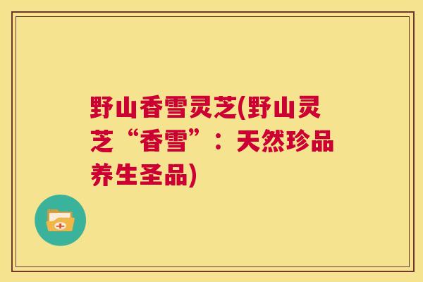 野山香雪灵芝(野山灵芝“香雪”：天然珍品养生圣品)