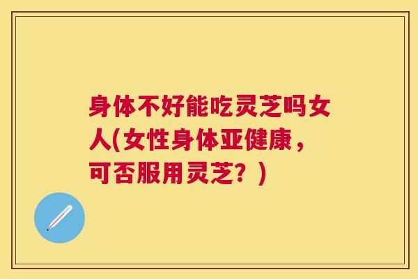 身体不好能吃灵芝吗女人(女性身体，可否服用灵芝？)
