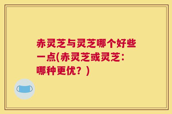 赤灵芝与灵芝哪个好些一点(赤灵芝或灵芝：哪种更优？)