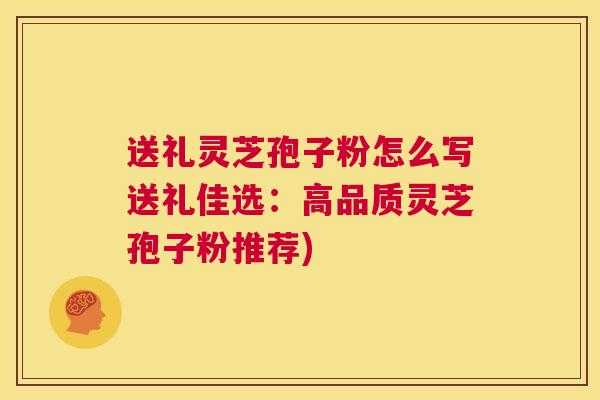 送礼灵芝孢子粉怎么写送礼佳选：高品质灵芝孢子粉推荐)