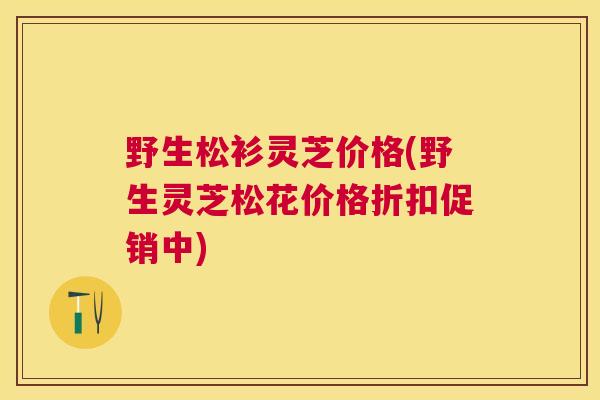 野生松衫灵芝价格(野生灵芝松花价格折扣促销中)