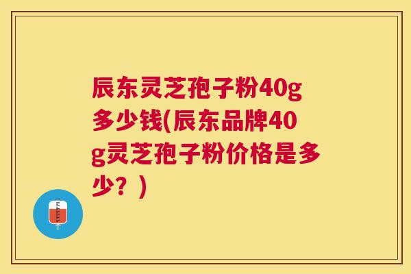 辰东灵芝孢子粉40g多少钱(辰东品牌40g灵芝孢子粉价格是多少?) 辰东灵芝孢子粉40g多少钱(辰东品牌40g灵芝孢子粉价格是多少?)