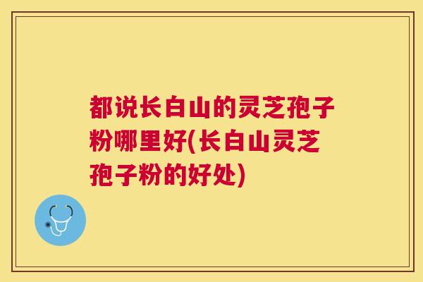都说长白山的灵芝孢子粉哪里好(长白山灵芝孢子粉的好处)
