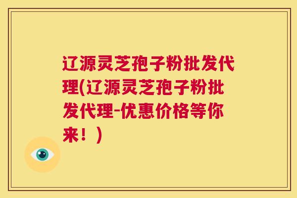 辽源灵芝孢子粉批发代理(辽源灵芝孢子粉批发代理-优惠价格等你来！)