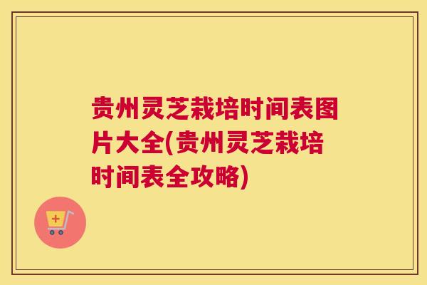 贵州灵芝栽培时间表图片大全(贵州灵芝栽培时间表全攻略)