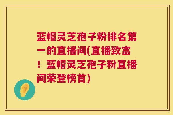 蓝帽灵芝孢子粉排名第一的直播间(直播致富！蓝帽灵芝孢子粉直播间荣登榜首)
