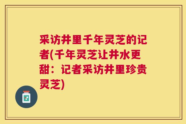 采访井里千年灵芝的记者(千年灵芝让井水更甜：记者采访井里珍贵灵芝)
