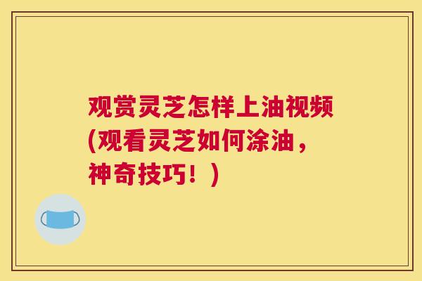 观赏灵芝怎样上油视频(观看灵芝如何涂油，神奇技巧！)