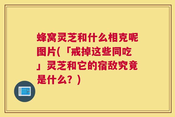 蜂窝灵芝和什么相克呢图片(「戒掉这些同吃」灵芝和它的宿敌究竟是什么？)