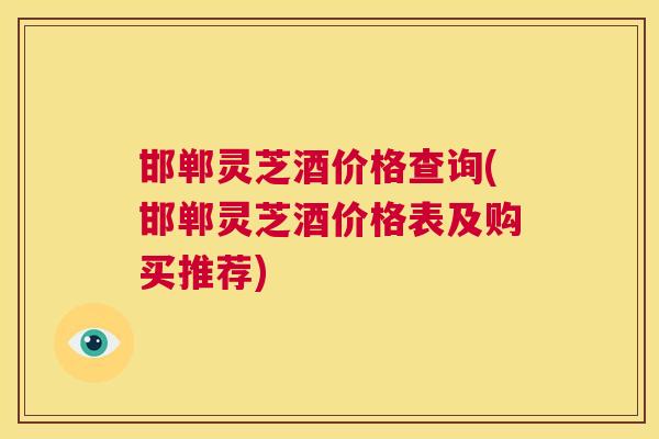邯郸灵芝酒价格查询(邯郸灵芝酒价格表及购买推荐)