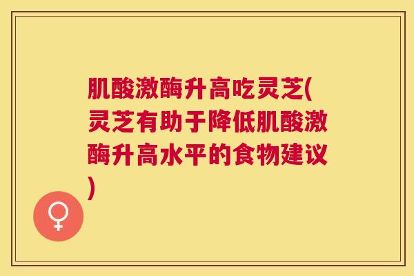 肌酸激酶升高吃灵芝(灵芝有助于降低肌酸激酶升高水平的食物建议)
