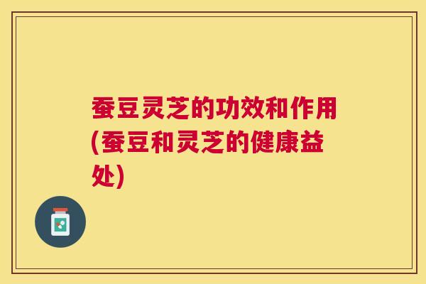 蚕豆灵芝的功效和作用(蚕豆和灵芝的健康益处)