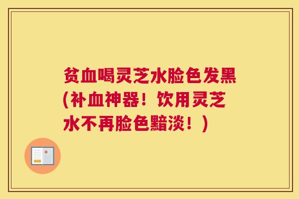 贫血喝灵芝水脸色发黑(补血神器！饮用灵芝水不再脸色黯淡！)