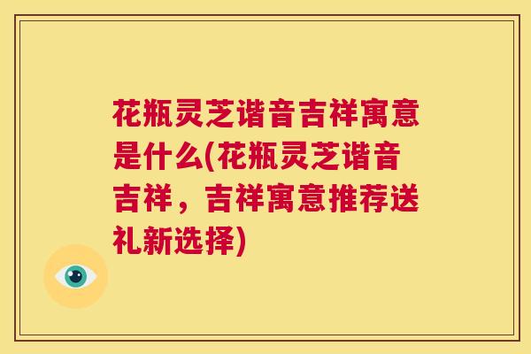 花瓶灵芝谐音吉祥寓意是什么(花瓶灵芝谐音吉祥，吉祥寓意推荐送礼新选择)