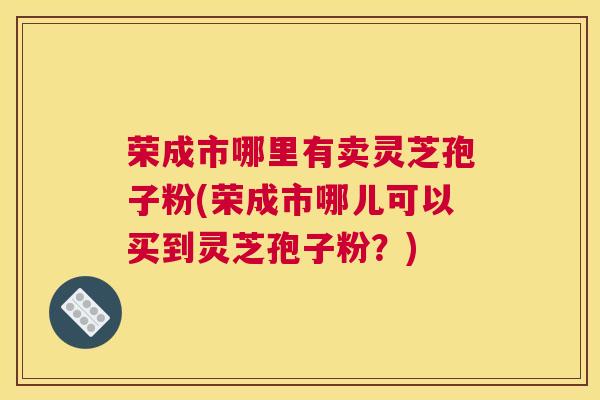 荣成市哪里有卖灵芝孢子粉(荣成市哪儿可以买到灵芝孢子粉？)