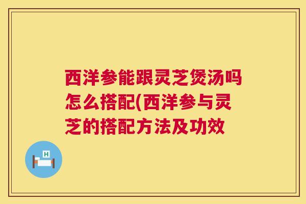 西洋参能跟灵芝煲汤吗怎么搭配(西洋参与灵芝的搭配方法及功效