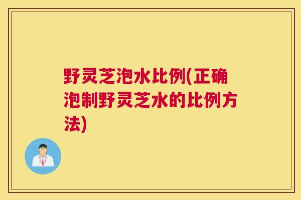野灵芝泡水比例(正确泡制野灵芝水的比例方法)