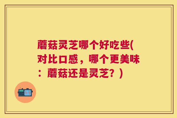 蘑菇灵芝哪个好吃些(对比口感，哪个更美味：蘑菇还是灵芝？)