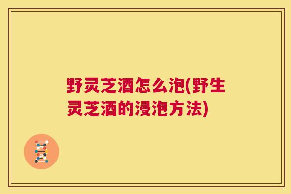 野灵芝酒怎么泡(野生灵芝酒的浸泡方法)