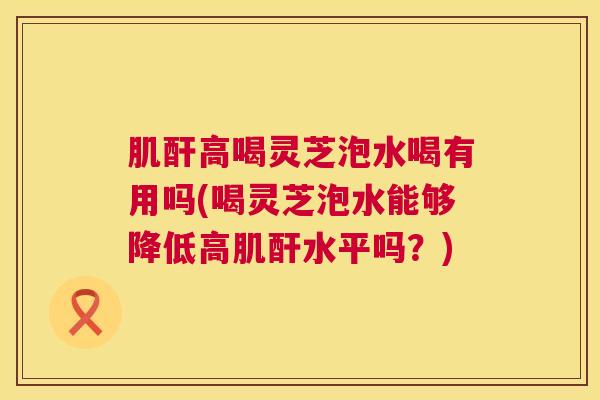 肌酐高喝灵芝泡水喝有用吗(喝灵芝泡水能够降低高肌酐水平吗？)