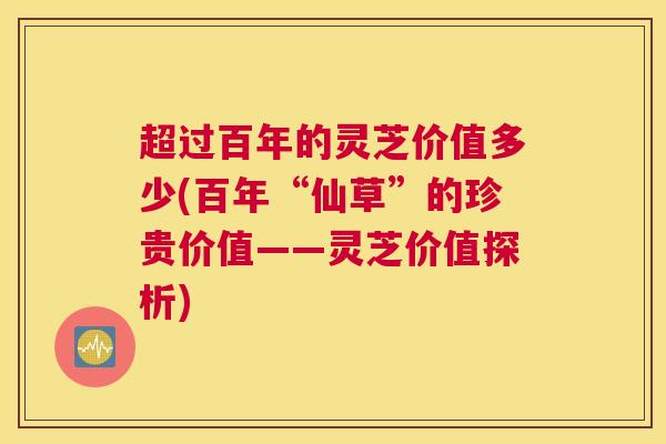超过百年的灵芝价值多少(百年“仙草”的珍贵价值——灵芝价值探析)
