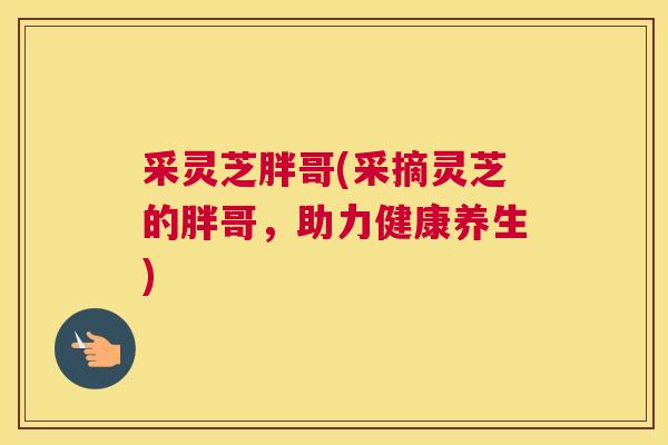采灵芝胖哥(采摘灵芝的胖哥，助力健康养生)