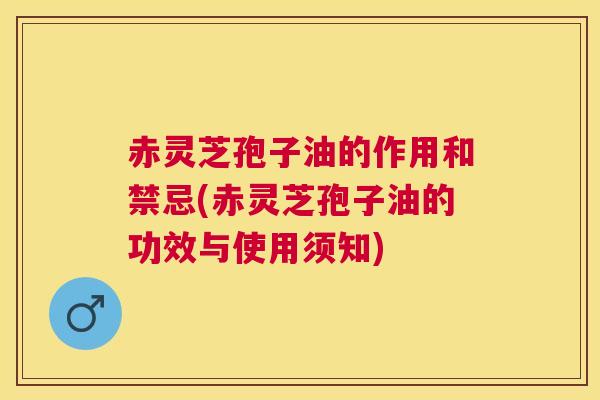 赤灵芝孢子油的作用和禁忌(赤灵芝孢子油的功效与使用须知)