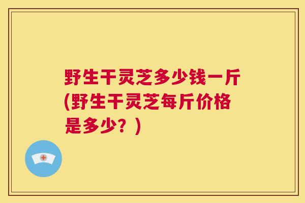 野生干灵芝多少钱一斤(野生干灵芝每斤价格是多少？)