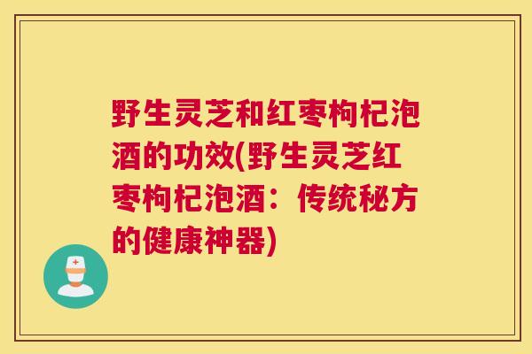 野生灵芝和红枣枸杞泡酒的功效(野生灵芝红枣枸杞泡酒:传统秘方的健康神器) 野生灵芝和红枣枸杞泡酒的功效(野生灵芝红枣枸杞泡酒:传统秘方的健康神器)