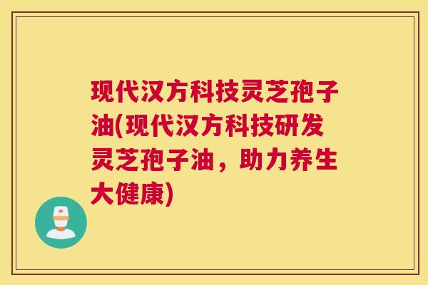 现代汉方科技灵芝孢子油(现代汉方科技研发灵芝孢子油，助力养生大健康)