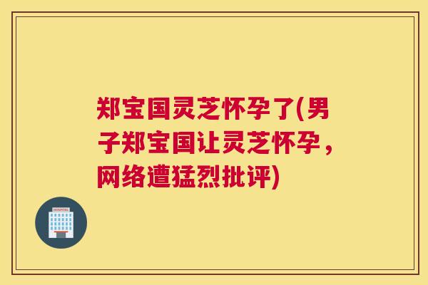 郑宝国灵芝怀孕了(男子郑宝国让灵芝怀孕，网络遭猛烈批评)