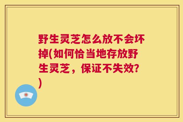 野生灵芝怎么放不会坏掉(如何恰当地存放野生灵芝，保证不失效？)