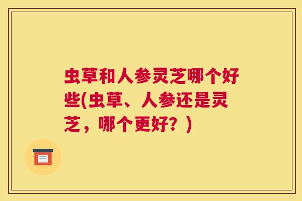 虫草和人参灵芝哪个好些(虫草、人参还是灵芝，哪个更好？)