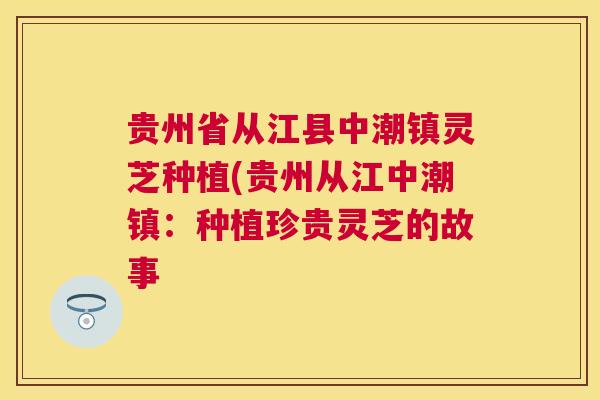 贵州省从江县中潮镇灵芝种植(贵州从江中潮镇：种植珍贵灵芝的故事