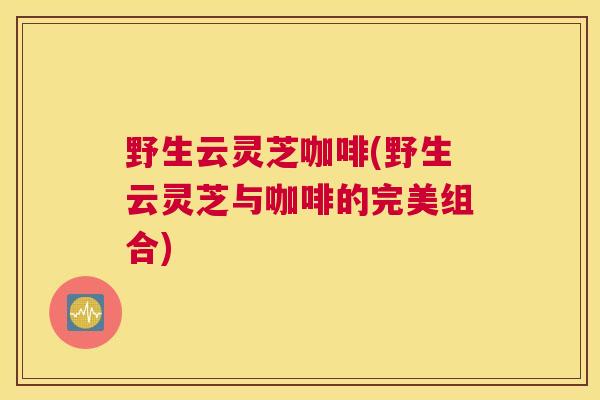野生云灵芝咖啡(野生云灵芝与咖啡的完美组合)