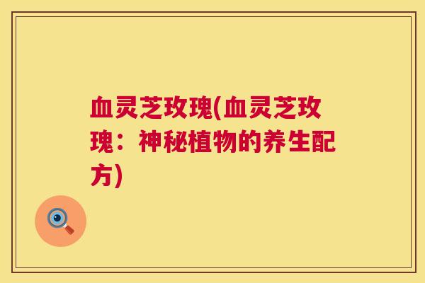 血灵芝玫瑰(血灵芝玫瑰：神秘植物的养生配方)