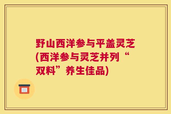 野山西洋参与平盖灵芝(西洋参与灵芝并列“双料”养生佳品) 野山西洋参与平盖灵芝(西洋参与灵芝并列“双料”养生佳品)