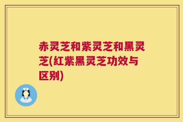 赤灵芝和紫灵芝和黑灵芝(红紫黑灵芝功效与区别) 赤灵芝和紫灵芝和黑灵芝(红紫黑灵芝功效与区别)