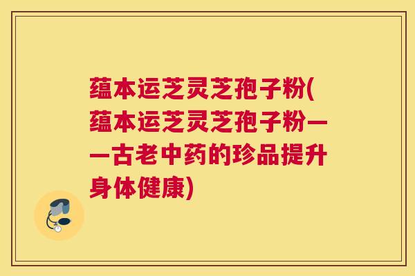 蕴本运芝灵芝孢子粉(蕴本运芝灵芝孢子粉——古老中药的珍品提升身体健康)