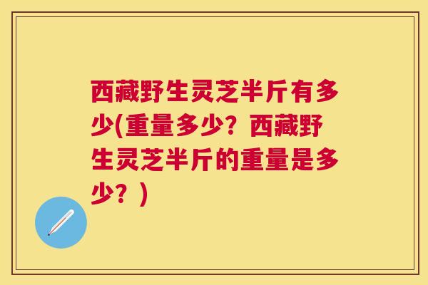 西藏野生灵芝半斤有多少(重量多少？西藏野生灵芝半斤的重量是多少？)
