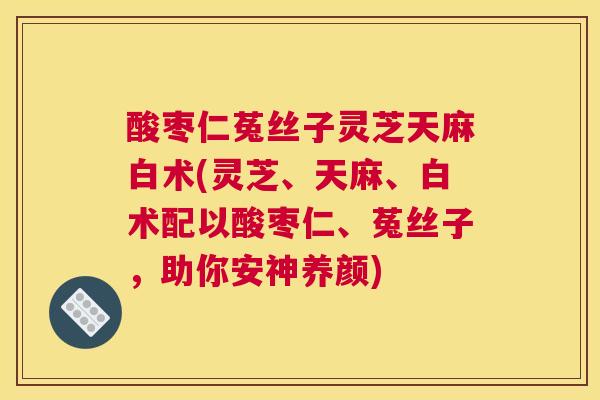 酸枣仁菟丝子灵芝天麻白术(灵芝、天麻、白术配以酸枣仁、菟丝子，助你安神养颜)